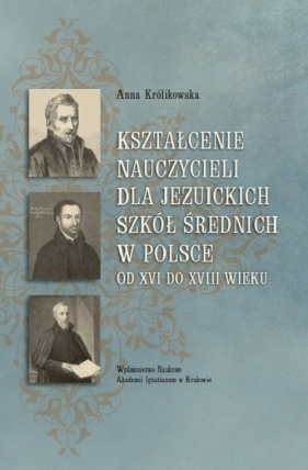 Kształcenie nauczycieli dla jezuickich szkół średnich w Polsce od XVI do XVIII wieku - Królikowska Anna