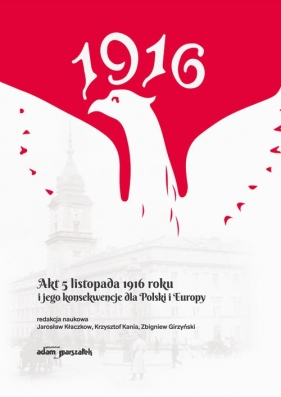 Akt 5 listopada 1916 roku i jego konsekwencje dla Polski i Europy - Zbigniew Girzyński, Jarosław Kłaczkow, Krzysztof Kania