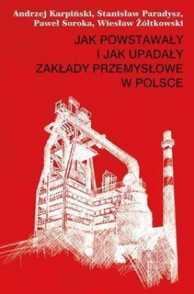 Jak powstawały i jak upadały zakłady przemysłowe w Polsce - Karpiński Andrzej, Paradysz Stanisław, Soroka Paweł, Żółtkowski Wiesław