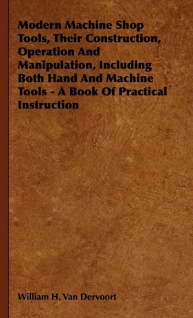 Modern Machine Shop Tools, Their Construction, Operation And Manipulation, Including Both Hand And Machine Tools - A Book Of Practical Instruction - Van Dervoort William H.