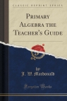 Primary Algebra the Teacher's Guide (Classic Reprint) Macdonald J. W.