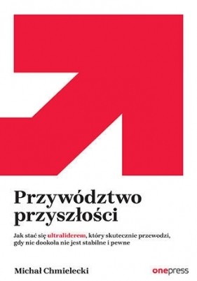 Przywództwo przyszłości. Jak stać się ultraliderem, który skutecznie przewodzi gdy nic dookoła nie jest stabilne i pewne - Michał Chmielecki