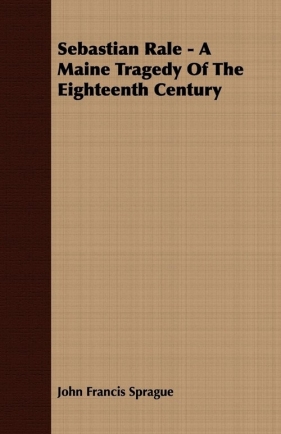 Sebastian Rale - A Maine Tragedy Of The Eighteenth Century - Sprague John Francis
