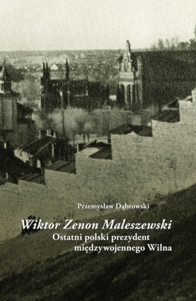 Wiktor Zenon Maleszewski. Ostatni polski prezydent międzywojennego Wilna - Przemysław Dąbrowski