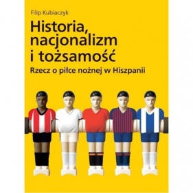 Historia nacjonalizm i tożsamość. Rzecz o piłce nożnej w Hiszpanii - Filip Kubiaczyk