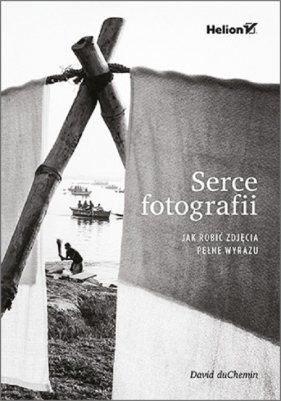 Serce fotografii. Jak robić zdjęcia pełne wyrazu - David duChemin
