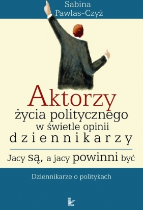 Aktorzy życia politycznego w świecie opinii dziennikarzy. Jacy są, a jacy powinni być - Pawlas-Czyż Sabina