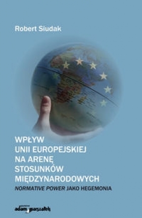 Wpływ Unii Europejskiej na arenę stosunków międzynarodowych: normative power jako hegemonia - Robert Siudak