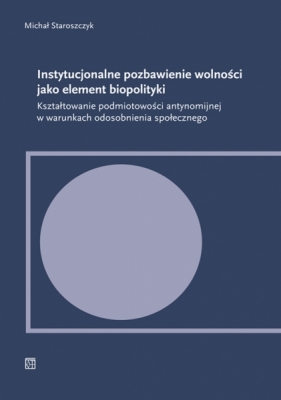 Instytucjonalne pozbawienie wolności jako element biopolityki. Kształtowanie podmiotowości antynomijnej w warunkach odosobnienia społecznego - Michał Staroszczyk