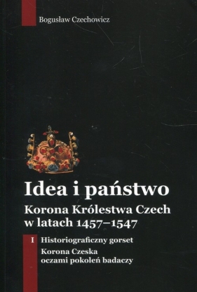 Idea i państwo. Korona Królestwa Czech w latach 1457-1547. Tom 1 - Bogusław Czechowicz