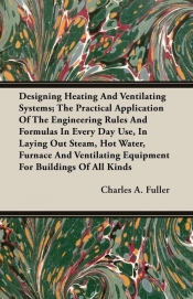 Designing Heating And Ventilating Systems; The Practical Application Of The Engineering Rules And Formulas In Every Day Use, In Laying Out Steam, Hot Water, Furnace And Ventilating Equipment For Buildings Of All Kinds