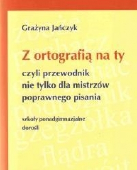 Z ortografią na ty, czyli przewodnik nie tylko dla mistrzów poprawnego pisania. Dla uczniów szkół ponadgimnazjalnych i dorosłych - Grażyna Jańczyk
