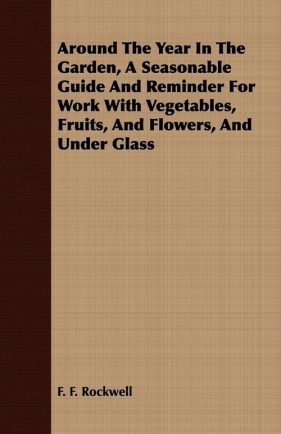 Around The Year In The Garden, A Seasonable Guide And Reminder For Work With Vegetables, Fruits, And Flowers, And Under Glass - Rockwell F. F.