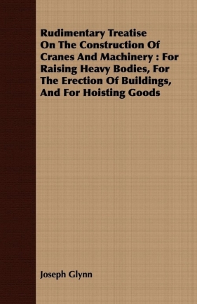 Rudimentary Treatise On The Construction Of Cranes And Machinery - Glynn Joseph