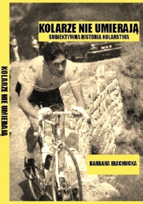 Kolarze nie umierają. Subiektywna historia kolarstwa - Błachucka Barbara