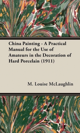 China Painting - A Practical Manual for the Use of Amateurs in the Decoration of Hard Porcelain (1911) - McLaughlin M. Louise