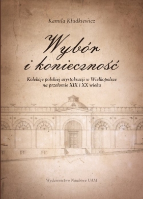 Wybór i konieczność Kolekcje arystokracji polskiej w Wielkopolsce na przełomie XIX i XX wieku - Kłudkiewicz Kamila