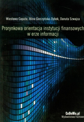 Prorynkowa orientacja instytucji finansowych w erze informacji - Caputa Wiesława, Gorczyńska-Dybek Alina, Szwajca Danuta