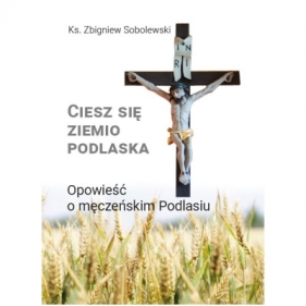 Ciesz się, ziemio podlaska. Opowieść o męczeńskim Podlasiu - Zbigniew Sobolewski