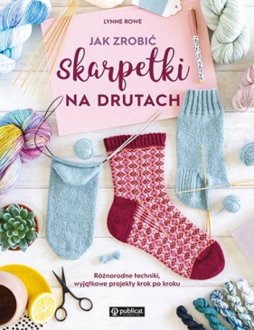 Jak zrobić skarpetki na drutach. Różnorodne techniki, wyjątkowe projekty krok po kroku - Rowe Lynne