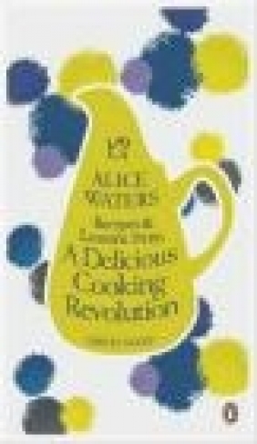 Recipes and Lessons from a Delicious Cooking Revolution Alice Waters