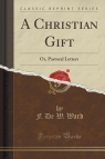 A Christian Gift Or, Pastoral Letters (Classic Reprint) Ward F. De W.