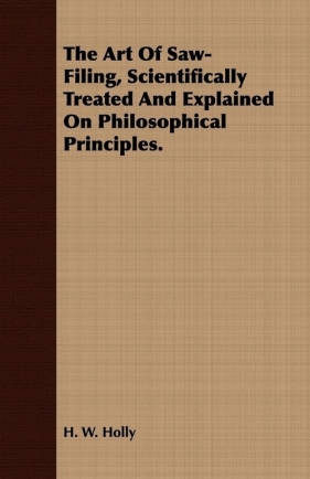 The Art Of Saw-Filing, Scientifically Treated And Explained On Philosophical Principles. - Holly H. W.