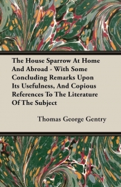 The House Sparrow At Home And Abroad - With Some Concluding Remarks Upon Its Usefulness, And Copious References To The Literature Of The Subject