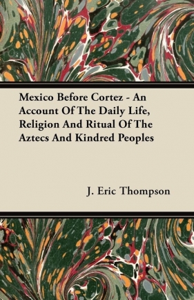 Mexico Before Cortez - An Account of the Daily Life, Religion and Ritual of the Aztecs and Kindred Peoples - Thompson J. Eric