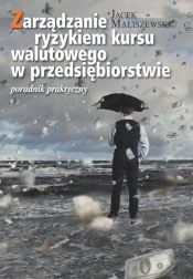 Zarządzanie ryzykiem kursu walutowego w przedsiębiorstwie Poradnik dla praktyków - Maliszewski Jacek