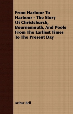 From Harbour To Harbour - The Story Of Christchurch, Bournemouth, And Poole From The Earliest Times To The Present Day - Bell Arthur