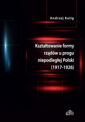 Kształtowanie formy rządów u progu niepodległej Polski (1917-1926) - Kulig Andrzej<br />