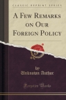 A Few Remarks on Our Foreign Policy (Classic Reprint) Author Unknown