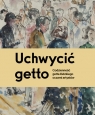 Uchwycić getto. Codzienność getta łódzkiego oczami artystów