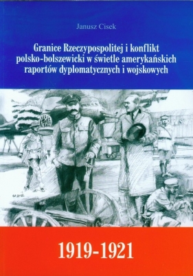 Granice Rzeczypospolitej i konflikt polsko-bolszewicki w świetle amerykańskich raportów dyplomatycznych i wojskowych - Cisek Janusz