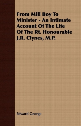 From Mill Boy To Minister - An Intimate Account Of The Life Of The Rt. Honourable J.R. Clynes, M.P. - George Edward