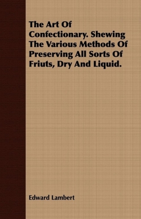 The Art Of Confectionary. Shewing The Various Methods Of Preserving All Sorts Of Friuts, Dry And Liquid. - Lambert Edward