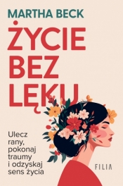 Życie bez lęku. Ulecz rany, poznaj siebie i odzyskaj sens życia - Martha Beck .