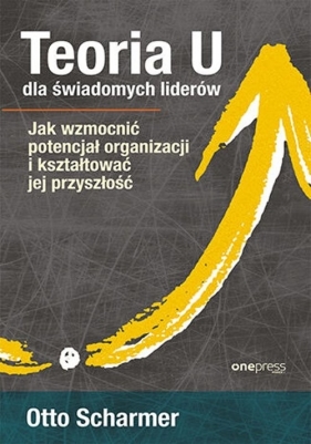 Teoria U dla świadomych liderów. Jak wzmocnić potencjał organizacji i kształtować jej przyszłość - Scharmer Otto