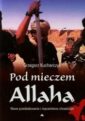 Pod mieczem Allaha Nowe prześladowania i męczeństwo chrześcijan - Grzegorz Kucharczyk