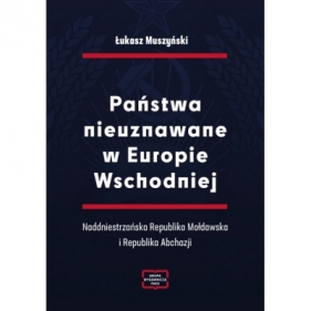 Państwa nieuznawane w Europie Wschodniej. Naddniestrzańska Republika Mołdawska i Republika Abchazji - Łukasz Muszyński