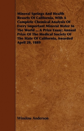 Mineral Springs And Health Resorts Of California, With A Complete Chemical Analysis Of Every Important Mineral Water In The World ... A Prize Essay; Annual Prize Of The Medical Society Of The State Of California, Awarded April 20, 1889 - Anderson Winslow