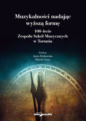 Muzykalności nadając wyższą formę. 100-lecie Zespołu Szkół Muzycznych w Toruniu - Aneta Derkowska, Marcin Gmys