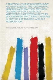 A Practical Course in Wooden Boat and Ship Building, the Fundamental Principles and Practical Methods Described in Detail, Especially Written for Carpenters and Other Woodworkers Who Desire to Engage in Boat or Ship Building, and as a Textbook for...