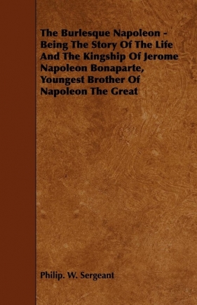 The Burlesque Napoleon - Being The Story Of The Life And The Kingship Of Jerome Napoleon Bonaparte, Youngest Brother Of Napoleon The Great - Sergeant Philip. W.