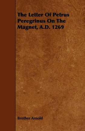 The Letter Of Petrus Peregrinus On The Magnet, A.D. 1269 - Arnold Brother