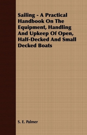 Sailing - A Practical Handbook On The Equipment, Handling And Upkeep Of Open, Half-Decked And Small Decked Boats - Palmer S. E.