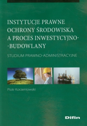 Instytucje prawne ochrony środowiska a proces inwestycyjno-budowlany - Korzeniowski Piotr