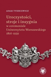 Uroczystości, stroje i insygnia w ceremoniale Uniwersytetu Warszawskiego 1816-1939 - Adam Tyszkiewicz