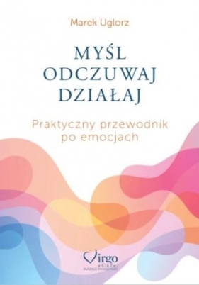 Myśl, odczuwaj, działaj. Praktyczny przewodnik... - Marek Uglorz